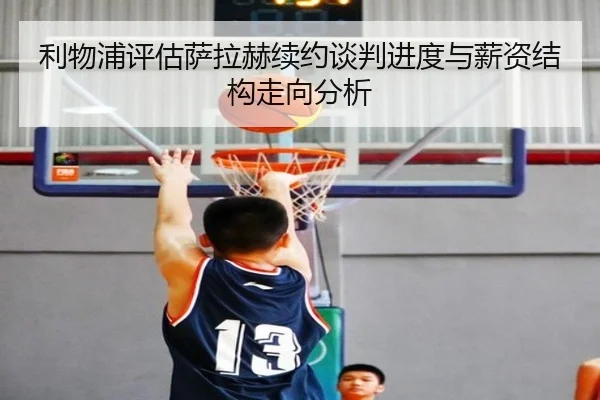 利物浦评估萨拉赫续约谈判进度与薪资结构走向分析