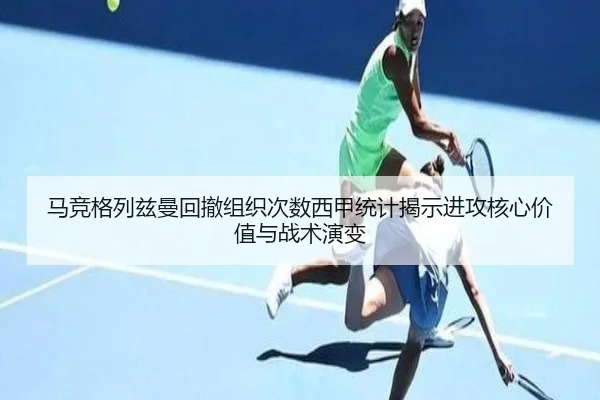 马竞格列兹曼回撤组织次数西甲统计揭示进攻核心价值与战术演变