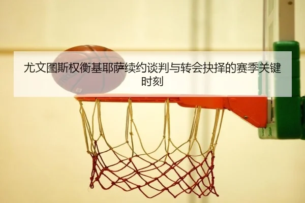 尤文图斯权衡基耶萨续约谈判与转会抉择的赛季关键时刻