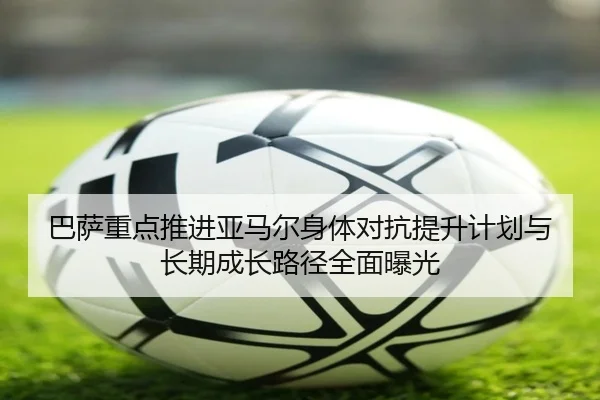 巴萨重点推进亚马尔身体对抗提升计划与长期成长路径全面曝光
