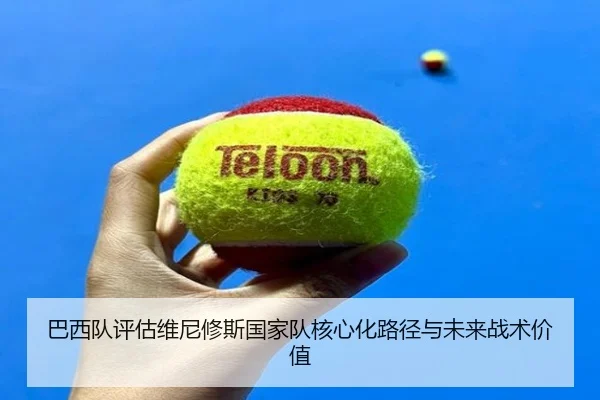 巴西队评估维尼修斯国家队核心化路径与未来战术价值