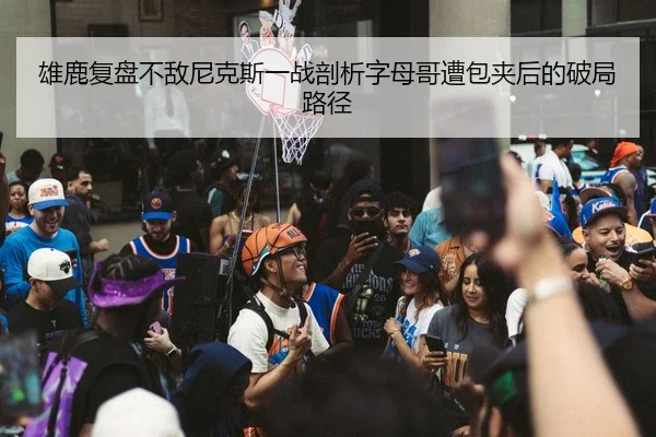 雄鹿复盘不敌尼克斯一战剖析字母哥遭包夹后的破局路径